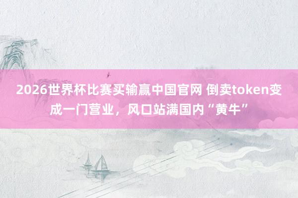 2026世界杯比赛买输赢中国官网 倒卖token变成一门营业，风口站满国内“黄牛”