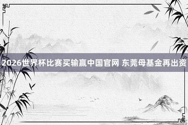 2026世界杯比赛买输赢中国官网 东莞母基金再出资