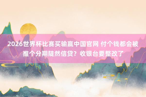 2026世界杯比赛买输赢中国官网 付个钱都会被推个分期陡然信贷？收银台要整改了