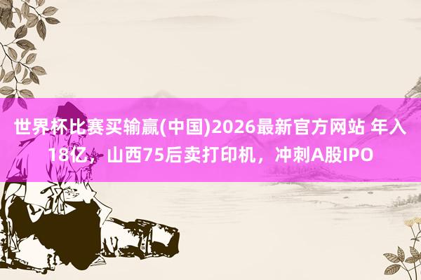 世界杯比赛买输赢(中国)2026最新官方网站 年入18亿，山西75后卖打印机，冲刺A股IPO