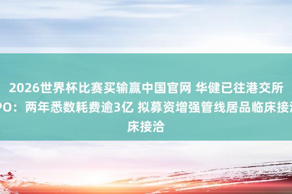 2026世界杯比赛买输赢中国官网 华健已往港交所IPO：两年悉数耗费逾3亿 拟募资增强管线居品临床接洽