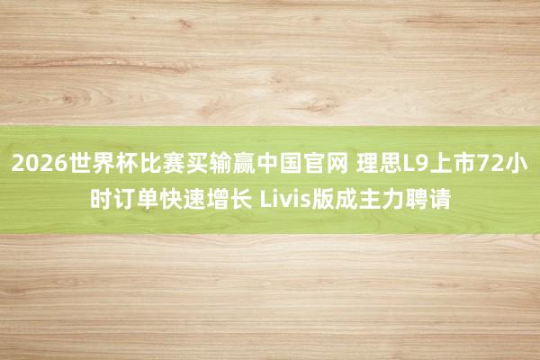 2026世界杯比赛买输赢中国官网 理思L9上市72小时订单快速增长 Livis版成主力聘请