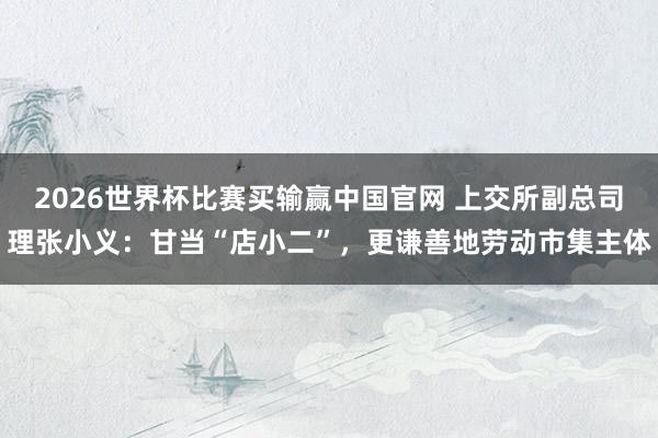 2026世界杯比赛买输赢中国官网 上交所副总司理张小义：甘当“店小二”，更谦善地劳动市集主体