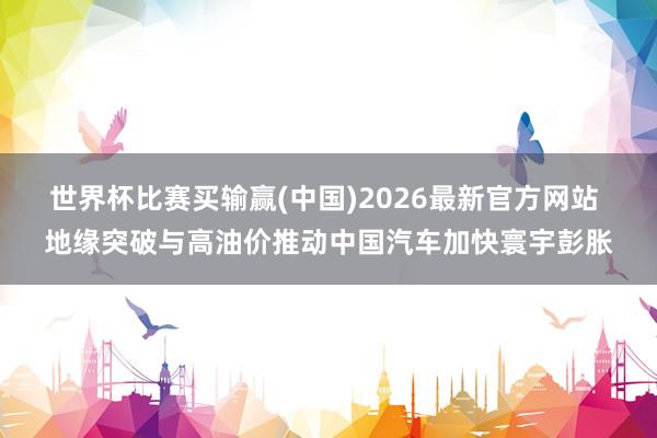 世界杯比赛买输赢(中国)2026最新官方网站 地缘突破与高油价推动中国汽车加快寰宇彭胀