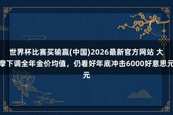世界杯比赛买输赢(中国)2026最新官方网站 大摩下调全年金价均值，仍看好年底冲击6000好意思元