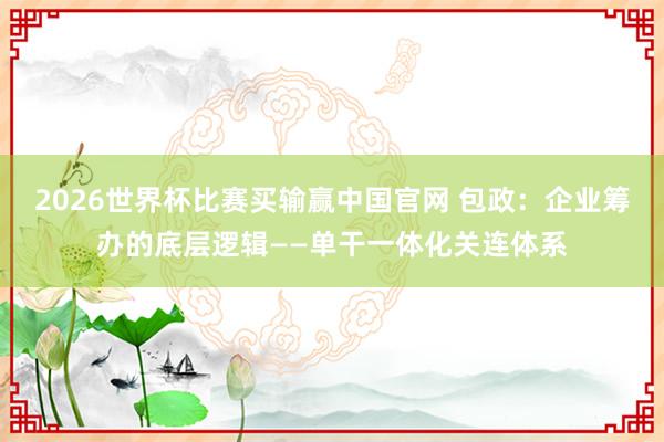 2026世界杯比赛买输赢中国官网 包政：企业筹办的底层逻辑——单干一体化关连体系