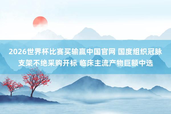 2026世界杯比赛买输赢中国官网 国度组织冠脉支架不绝采购开标 临床主流产物巨额中选