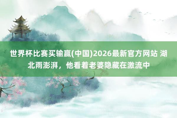 世界杯比赛买输赢(中国)2026最新官方网站 湖北雨澎湃，他看着老婆隐藏在激流中