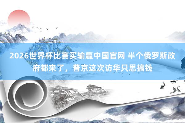 2026世界杯比赛买输赢中国官网 半个俄罗斯政府都来了，普京这次访华只思搞钱