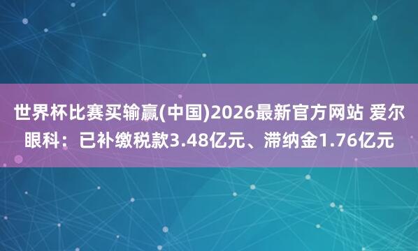 世界杯比赛买输赢(中国)2026最新官方网站 爱尔眼科：已补缴税款3.48亿元、滞纳金1.76亿元