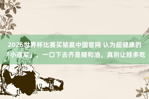 2026世界杯比赛买输赢中国官网 认为超健康的「小孩菜」，一口下去齐是糖和油，真别让娃多吃