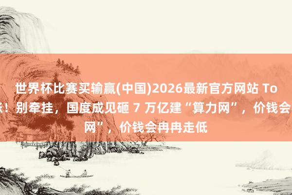 世界杯比赛买输赢(中国)2026最新官方网站 Token 暴涨！别牵挂，国度成见砸 7 万亿建“算力网”，价钱会冉冉走低
