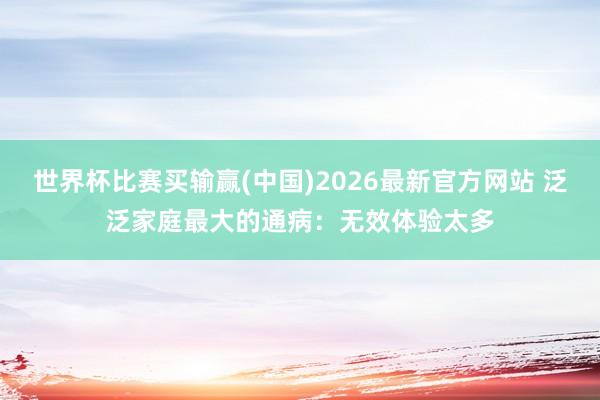 世界杯比赛买输赢(中国)2026最新官方网站 泛泛家庭最大的通病：无效体验太多