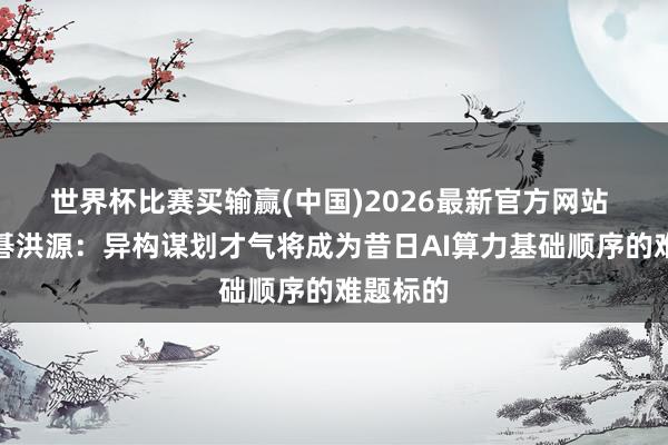 世界杯比赛买输赢(中国)2026最新官方网站 元始元碁洪源：异构谋划才气将成为昔日AI算力基础顺序的难题标的