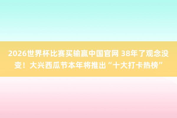 2026世界杯比赛买输赢中国官网 38年了观念没变！大兴西瓜节本年将推出“十大打卡热榜”