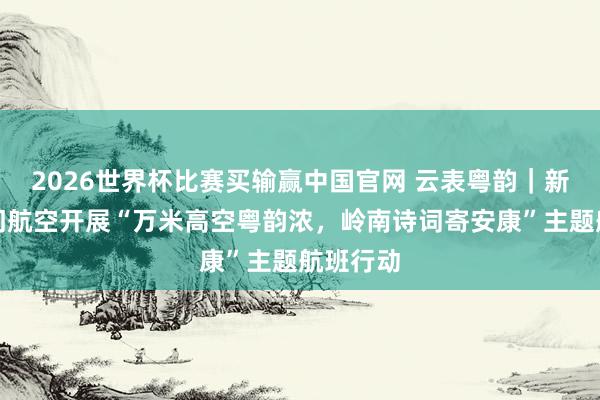 2026世界杯比赛买输赢中国官网 云表粤韵｜新海航齐门航空开展“万米高空粤韵浓，岭南诗词寄安康”主题航班行动