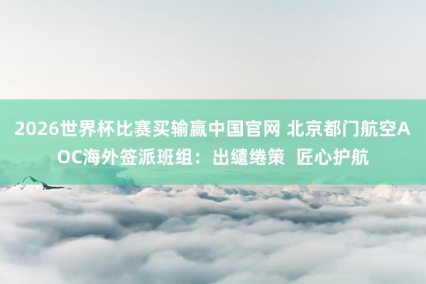 2026世界杯比赛买输赢中国官网 北京都门航空AOC海外签派班组：出缱绻策  匠心护航