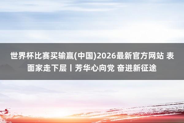 世界杯比赛买输赢(中国)2026最新官方网站 表面家走下层丨芳华心向党 奋进新征途