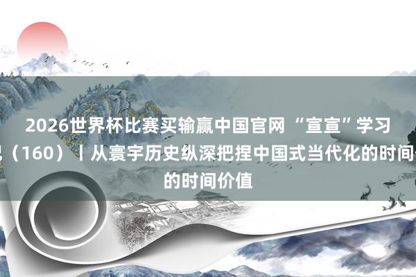 2026世界杯比赛买输赢中国官网 “宣宣”学习条记（160）丨从寰宇历史纵深把捏中国式当代化的时间价值