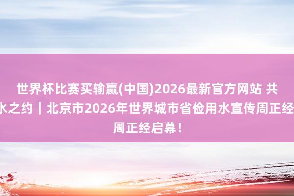 世界杯比赛买输赢(中国)2026最新官方网站 共赴节水之约｜北京市2026年世界城市省俭用水宣传周正经启幕！