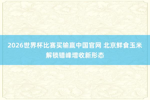 2026世界杯比赛买输赢中国官网 北京鲜食玉米解锁错峰增收新形态
