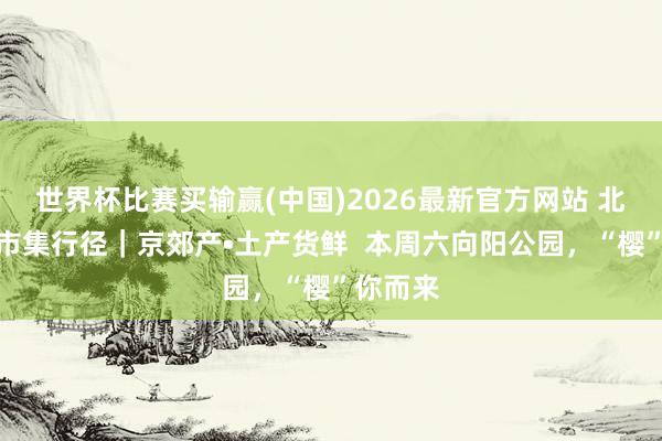 世界杯比赛买输赢(中国)2026最新官方网站 北京优农市集行径｜京郊产•土产货鲜  本周六向阳公园，“樱”你而来