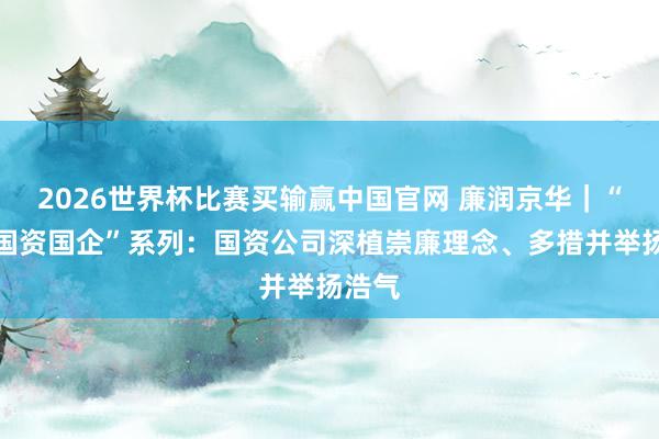 2026世界杯比赛买输赢中国官网 廉润京华｜“清风国资国企”系列：国资公司深植崇廉理念、多措并举扬浩气