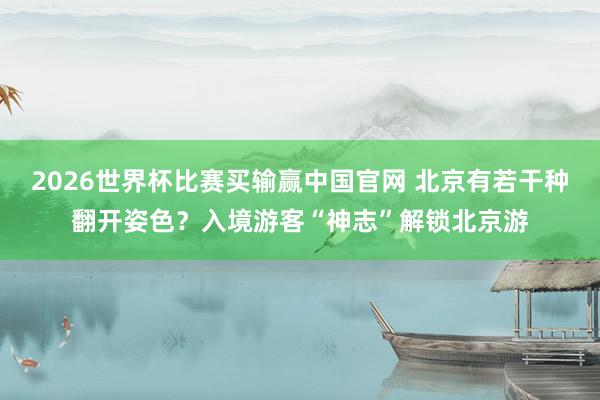 2026世界杯比赛买输赢中国官网 北京有若干种翻开姿色？入境游客“神志”解锁北京游