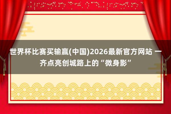 世界杯比赛买输赢(中国)2026最新官方网站 一齐点亮创城路上的“微身影”