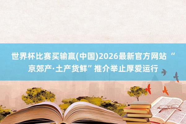 世界杯比赛买输赢(中国)2026最新官方网站 “京郊产·土产货鲜”推介举止厚爱运行