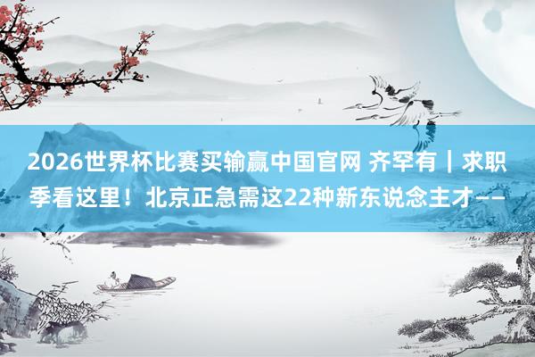 2026世界杯比赛买输赢中国官网 齐罕有｜求职季看这里！北京正急需这22种新东说念主才——