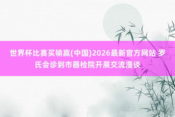 世界杯比赛买输赢(中国)2026最新官方网站 罗氏会诊到市器检院开展交流漫谈