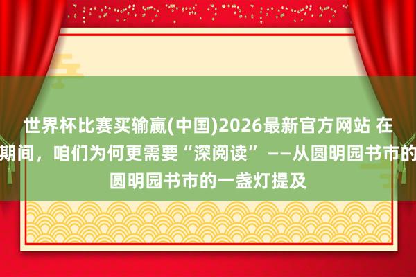 世界杯比赛买输赢(中国)2026最新官方网站 在算法投喂的期间，咱们为何更需要“深阅读” ——从圆明园书市的一盏灯提及