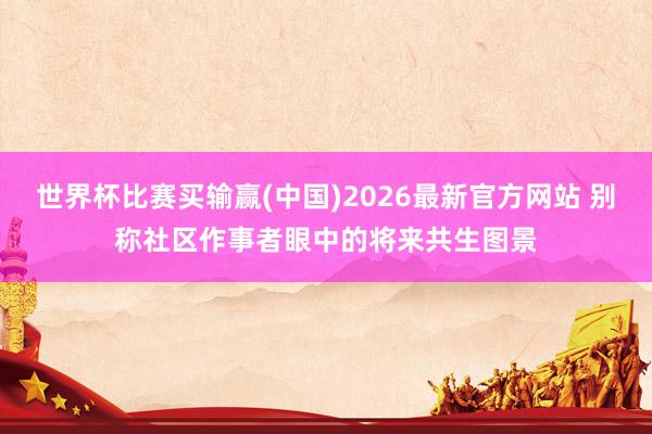 世界杯比赛买输赢(中国)2026最新官方网站 别称社区作事者眼中的将来共生图景
