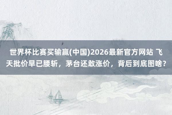 世界杯比赛买输赢(中国)2026最新官方网站 飞天批价早已腰斩，茅台还敢涨价，背后到底图啥？