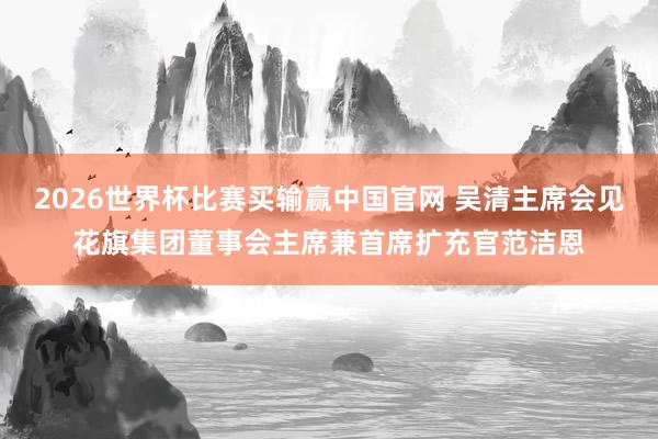 2026世界杯比赛买输赢中国官网 吴清主席会见花旗集团董事会主席兼首席扩充官范洁恩