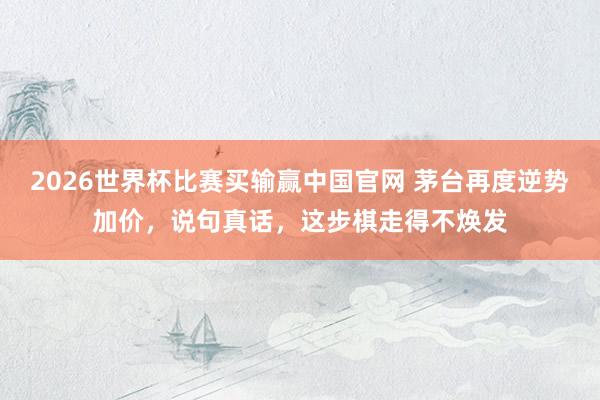 2026世界杯比赛买输赢中国官网 茅台再度逆势加价，说句真话，这步棋走得不焕发