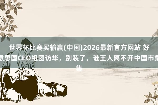 世界杯比赛买输赢(中国)2026最新官方网站 好意思国CEO组团访华，别装了，谁王人离不开中国市集