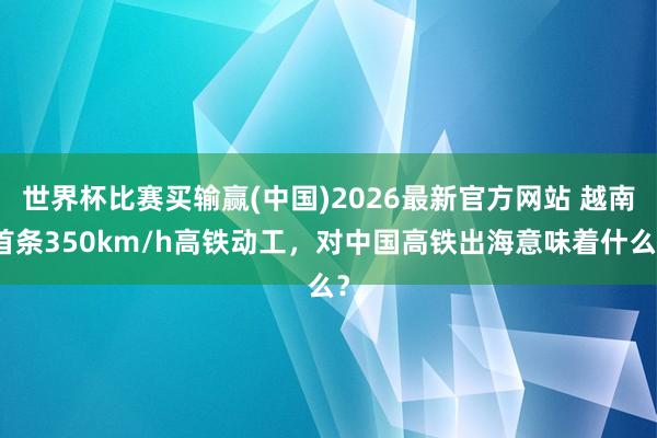 世界杯比赛买输赢(中国)2026最新官方网站 越南首条350km/h高铁动工，对中国高铁出海意味着什么？