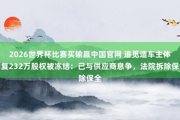 2026世界杯比赛买输赢中国官网 追觅造车主体回复232万股权被冻结：已与供应商息争，法院拆除保全