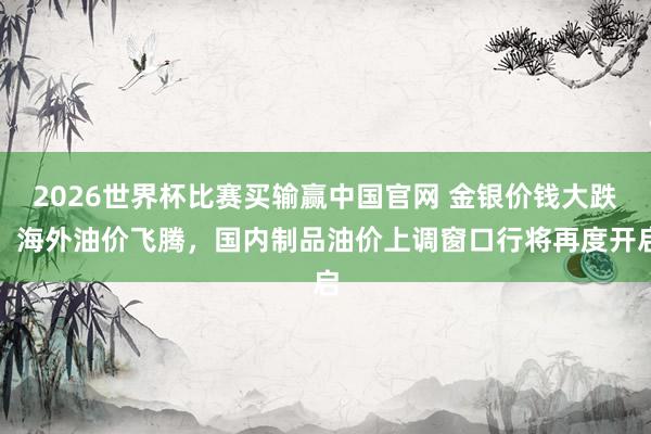 2026世界杯比赛买输赢中国官网 金银价钱大跌、海外油价飞腾，国内制品油价上调窗口行将再度开启