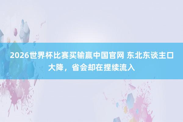 2026世界杯比赛买输赢中国官网 东北东谈主口大降，省会却在捏续流入