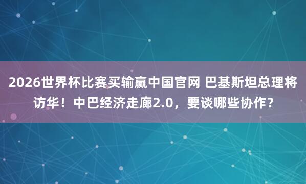 2026世界杯比赛买输赢中国官网 巴基斯坦总理将访华！中巴经济走廊2.0，要谈哪些协作？