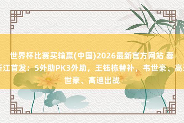 世界杯比赛买输赢(中国)2026最新官方网站 蓉城vs浙江首发：5外助PK3外助，王钰栋替补，韦世豪、高迪出战