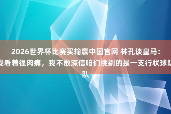 2026世界杯比赛买输赢中国官网 林孔谈皇马：我看着很肉痛，我不敢深信咱们挑剔的是一支行状球队