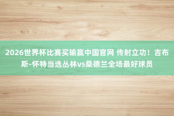 2026世界杯比赛买输赢中国官网 传射立功！吉布斯-怀特当选丛林vs桑德兰全场最好球员