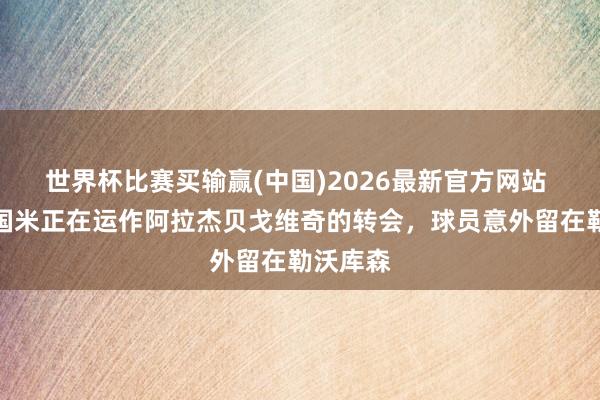 世界杯比赛买输赢(中国)2026最新官方网站 米体：国米正在运作阿拉杰贝戈维奇的转会，球员意外留在勒沃库森