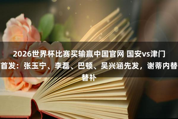 2026世界杯比赛买输赢中国官网 国安vs津门虎首发：张玉宁、李磊、巴顿、吴兴涵先发，谢蒂内替补