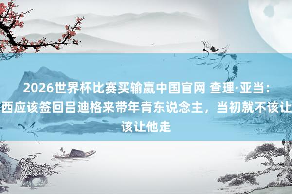 2026世界杯比赛买输赢中国官网 查理·亚当：切尔西应该签回吕迪格来带年青东说念主，当初就不该让他走