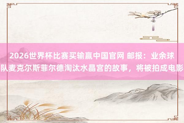 2026世界杯比赛买输赢中国官网 邮报：业余球队麦克尔斯菲尔德淘汰水晶宫的故事，将被拍成电影